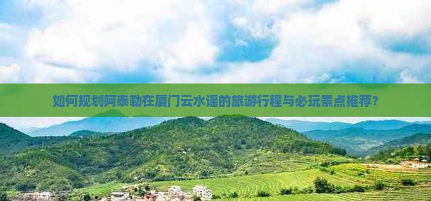 如何规划阿泰勒在厦门云水谣的旅游行程与必玩景点推荐？