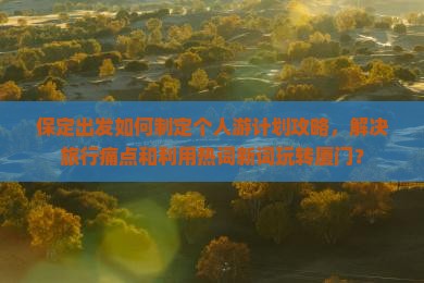 保定出发如何制定个人游计划攻略，解决旅行痛点和利用热词新词玩转厦门？