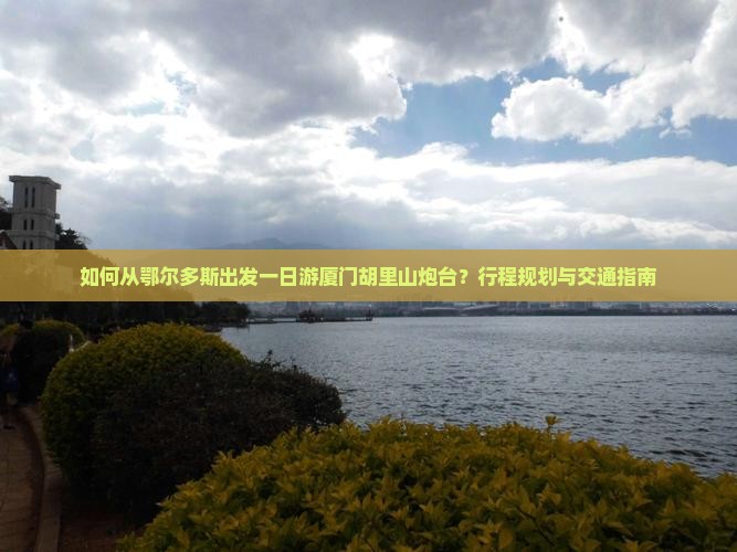 如何从鄂尔多斯出发一日游厦门胡里山炮台？行程规划与交通指南
