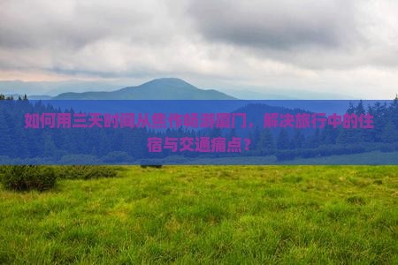 如何用三天时间从焦作畅游厦门，解决旅行中的住宿与交通痛点？