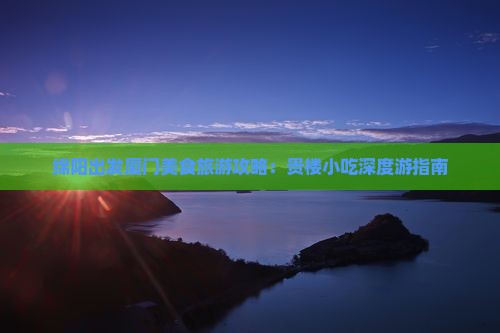 绵阳出发厦门美食旅游攻略：贵楼小吃深度游指南