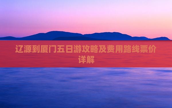 辽源到厦门五日游攻略及费用路线票价详解