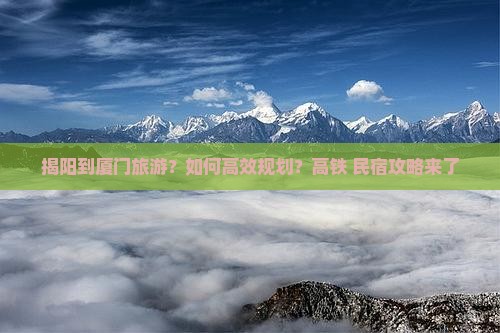 揭阳到厦门旅游？如何高效规划？高铁+民宿攻略来了