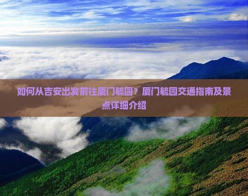 如何从吉安出发前往厦门毓园？厦门毓园交通指南及景点详细介绍