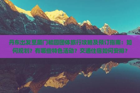丹东出发至厦门毓园团体旅行攻略及预订指南：如何规划？有哪些特色活动？交通住宿如何安排？