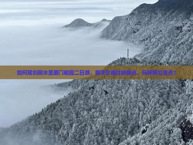 如何规划丽水至厦门毓园二日游，解决交通住宿痛点，玩转网红景点？