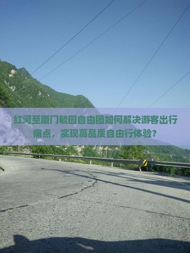 红河至厦门毓园自由团如何解决游客出行痛点，实现高品质自由行体验？