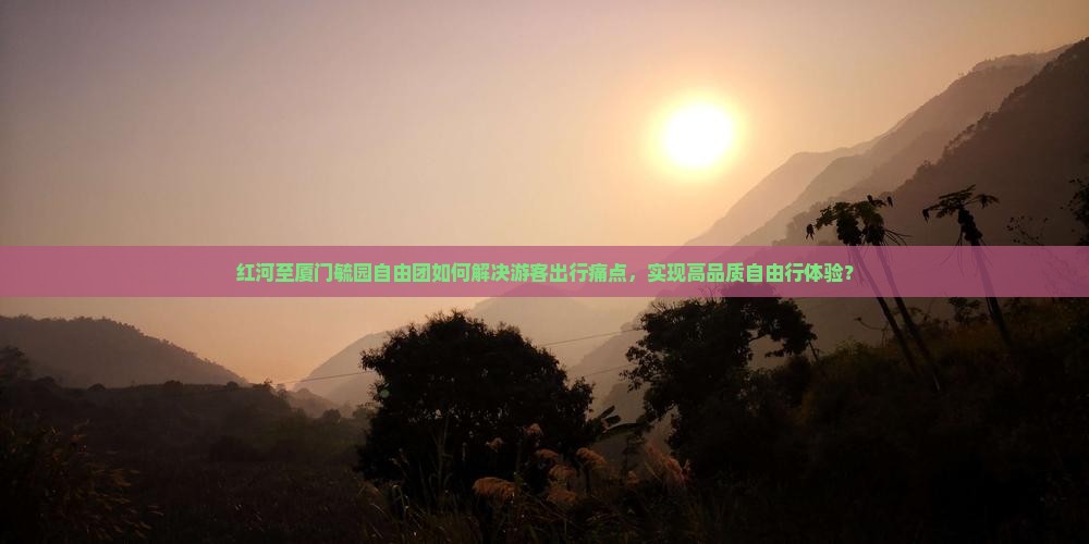 红河至厦门毓园自由团如何解决游客出行痛点，实现高品质自由行体验？