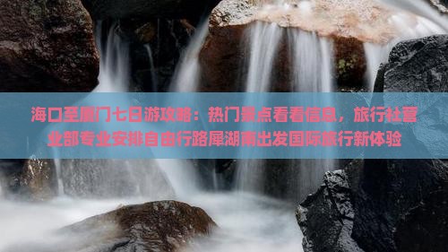 海口至厦门七日游攻略：热门景点看看信息，旅行社营业部专业安排自由行路犀湖南出发国际旅行新体验