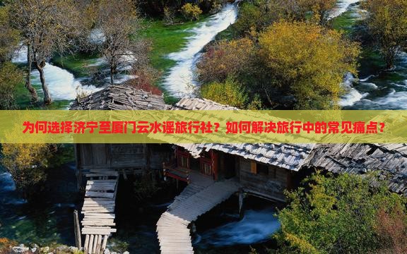 为何选择济宁至厦门云水谣旅行社？如何解决旅行中的常见痛点？