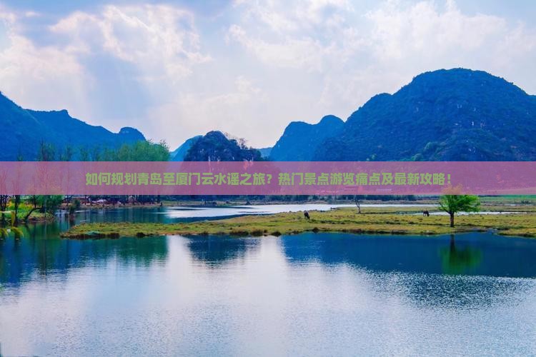 如何规划青岛至厦门云水谣之旅？热门景点游览痛点及最新攻略！