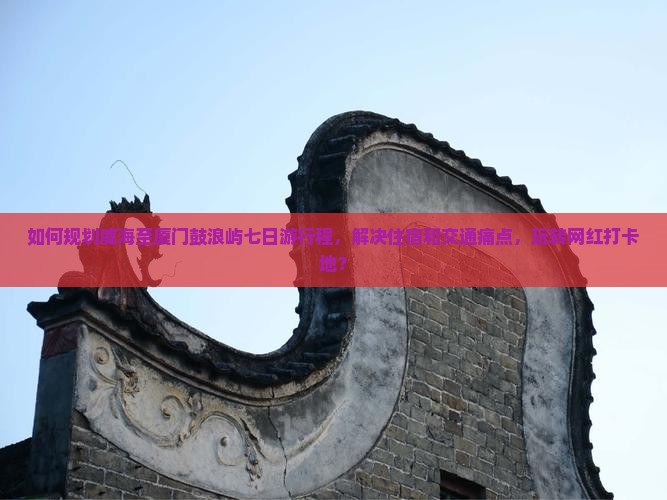 如何规划威海至厦门鼓浪屿七日游行程，解决住宿和交通痛点，玩转网红打卡地？