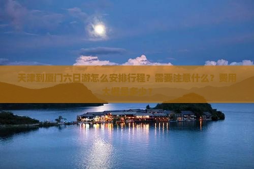 天津到厦门六日游怎么安排行程?需要注意什么?费用大概是多少? 天津到厦门六日游怎么安排行程?需要注意什么?费用大概是多少?