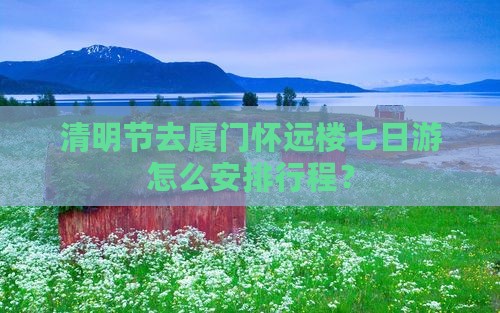 清明节去厦门怀远楼七日游怎么安排行程？