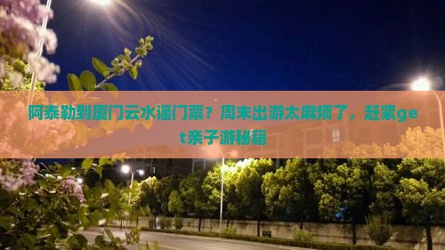阿泰勒到厦门云水谣门票？周末出游太麻烦了，赶紧get亲子游秘籍
