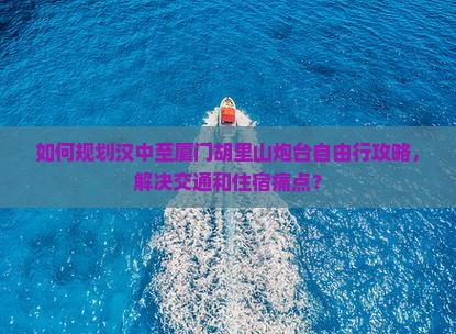 如何规划汉中至厦门胡里山炮台自由行攻略，解决交通和住宿痛点？