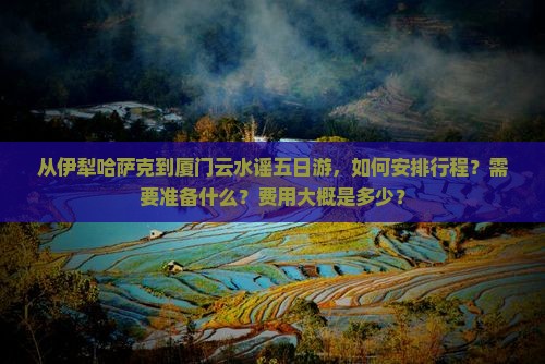 从伊犁哈萨克到厦门云水谣五日游，如何安排行程？需要准备什么？费用大概是多少？