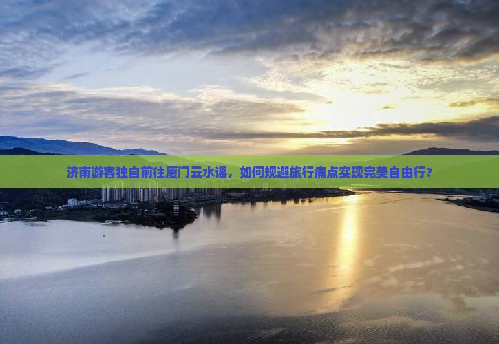 济南游客独自前往厦门云水谣，如何规避旅行痛点实现完美自由行？