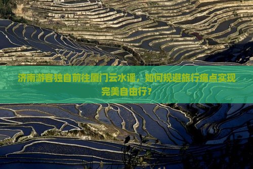 济南游客独自前往厦门云水谣，如何规避旅行痛点实现完美自由行？