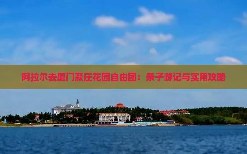 阿拉尔去厦门菽庄花园自由团：亲子游记与实用攻略