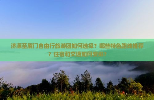 济源至厦门自由行旅游团如何选择？哪些特色路线推荐？住宿和交通如何安排？