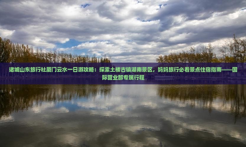 诸城山东旅行社厦门云水一日游攻略：探索土楼古镇湖南景区，妈妈旅行必看景点住宿指南——国际营业部专属行程