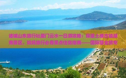 诸城山东旅行社厦门云水一日游攻略：探索土楼古镇湖南景区，妈妈旅行必看景点住宿指南——国际营业部专属行程