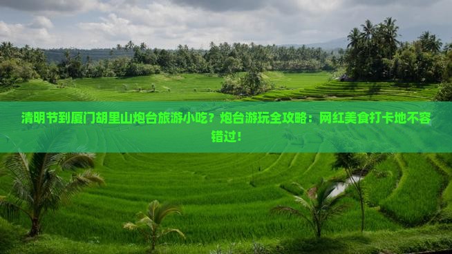 清明节到厦门胡里山炮台旅游小吃？炮台游玩全攻略：网红美食打卡地不容错过！