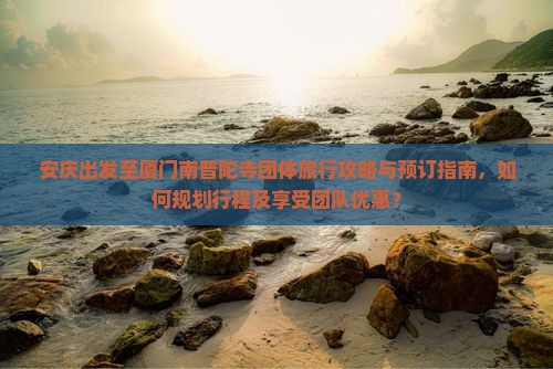 安庆出发至厦门南普陀寺团体旅行攻略与预订指南，如何规划行程及享受团队优惠？