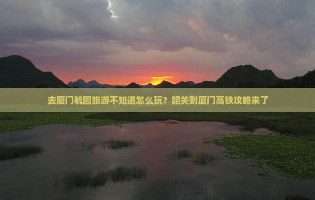 去厦门毓园旅游不知道怎么玩？韶关到厦门高铁攻略来了