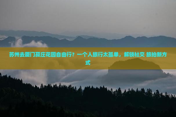 苏州去厦门菽庄花园自由行？一个人旅行太孤单，解锁社交+旅拍新方式