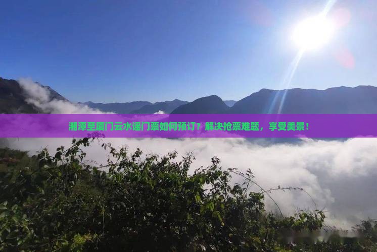 湘潭至厦门云水谣门票如何预订？解决抢票难题，享受美景！