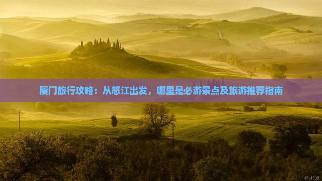 厦门旅行攻略：从怒江出发，哪里是必游景点及旅游推荐指南