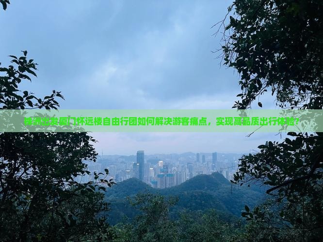 株洲出发厦门怀远楼自由行团如何解决游客痛点，实现高品质出行体验？