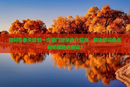 如何在春天规划一次厦门鼓浪屿六日游，解决旅行痛点和把握热点新词？