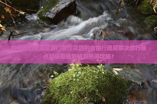 如何规划安顺至厦门菽庄花园的自由行路犀解决旅行痛点和获取最新旅游热词攻略？