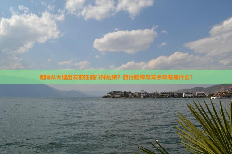 如何从大理出发前往厦门怀远楼？旅行路线与景点攻略是什么？