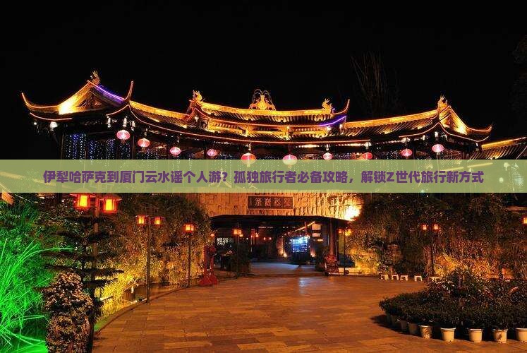伊犁哈萨克到厦门云水谣个人游？孤独旅行者必备攻略，解锁Z世代旅行新方式
