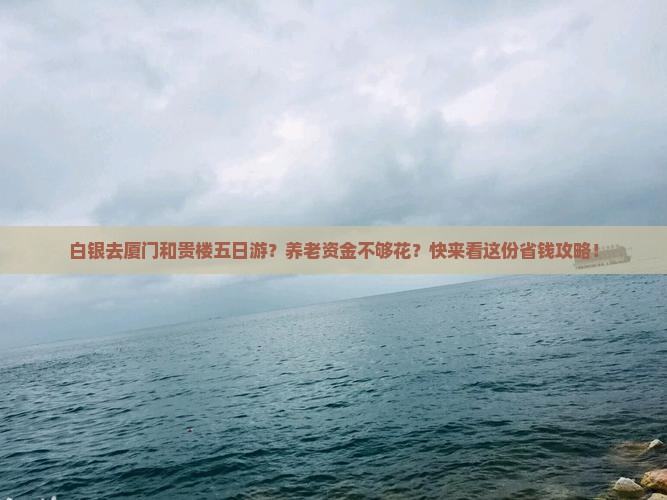 白银去厦门和贵楼五日游？养老资金不够花？快来看这份省钱攻略！