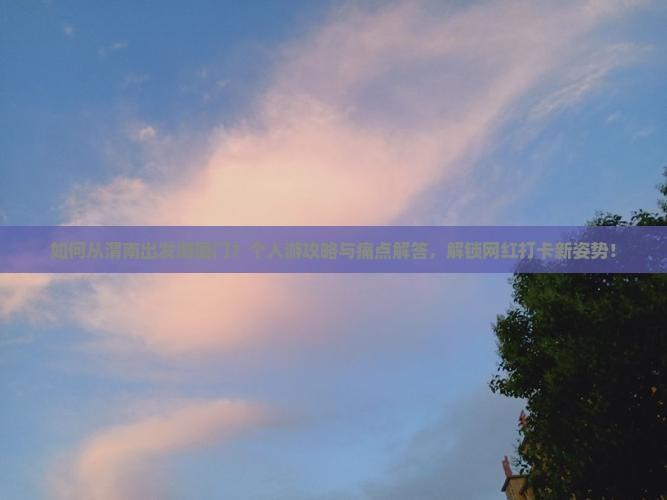 如何从渭南出发游厦门？个人游攻略与痛点解答，解锁网红打卡新姿势！