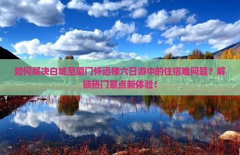 如何解决白城至厦门怀远楼六日游中的住宿难问题？解锁热门景点新体验！