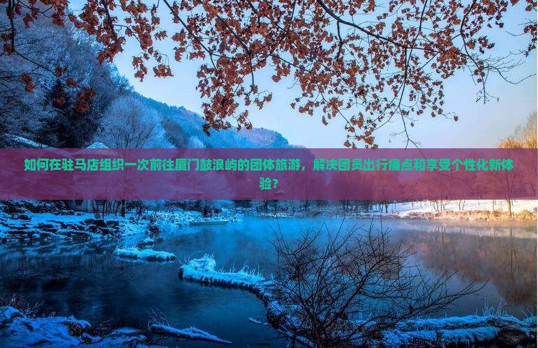 如何在驻马店组织一次前往厦门鼓浪屿的团体旅游，解决团员出行痛点和享受个性化新体验？