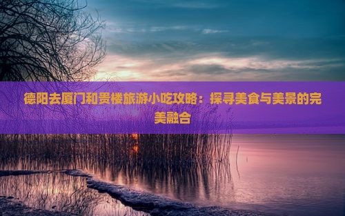 德阳去厦门和贵楼旅游小吃攻略：探寻美食与美景的完美融合