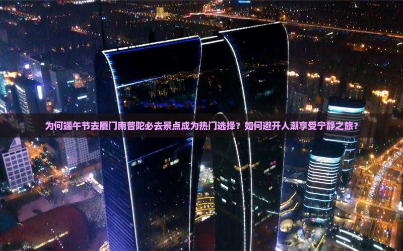 为何端午节去厦门南普陀必去景点成为热门选择?如何避开人潮享受宁静之旅? 为何端午节去厦门南普陀必去景点成为热门选择?如何避开人潮享受宁静之旅?