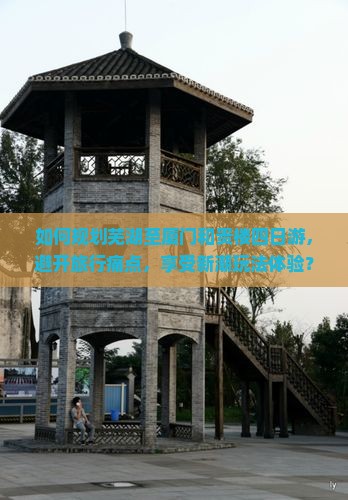 如何规划芜湖至厦门和贵楼四日游，避开旅行痛点，享受新潮玩法体验？