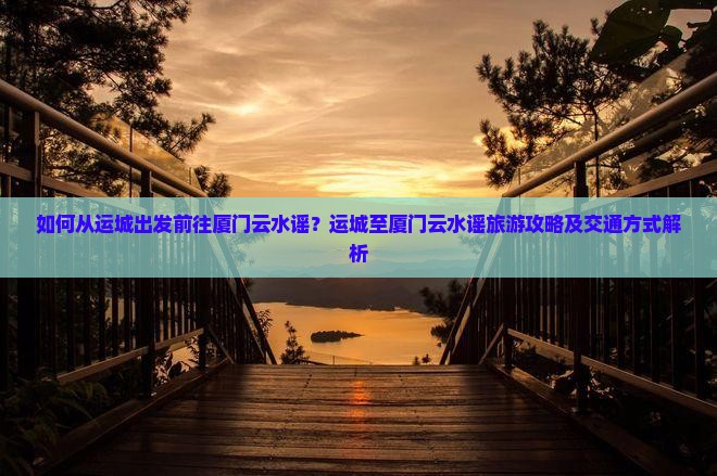 如何从运城出发前往厦门云水谣？运城至厦门云水谣旅游攻略及交通方式解析