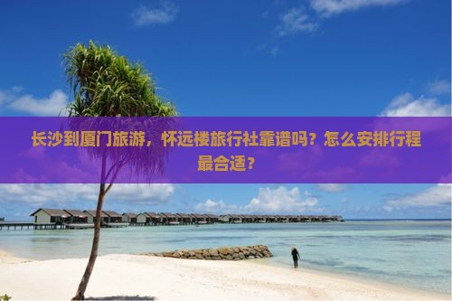 长沙到厦门旅游，怀远楼旅行社靠谱吗？怎么安排行程最合适？