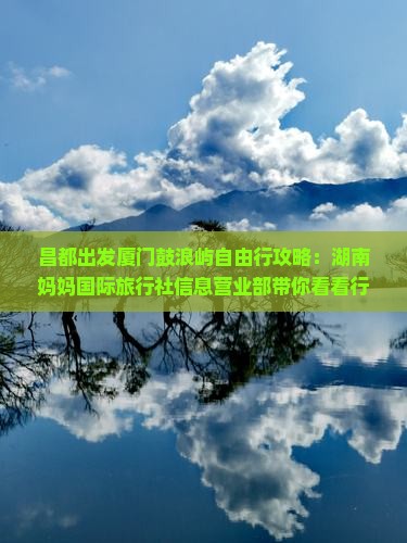 昌都出发厦门鼓浪屿自由行攻略：湖南妈妈国际旅行社信息营业部带你看看行程路线、住宿及景点怎么玩