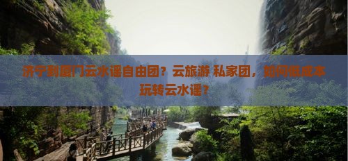 济宁到厦门云水谣自由团？云旅游+私家团，如何低成本玩转云水谣？