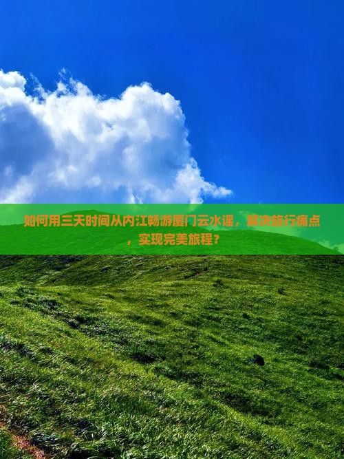 如何用三天时间从内江畅游厦门云水谣，解决旅行痛点，实现完美旅程？
